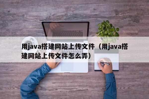 用java搭建网站上传文件（用java搭建网站上传文件怎么弄）
