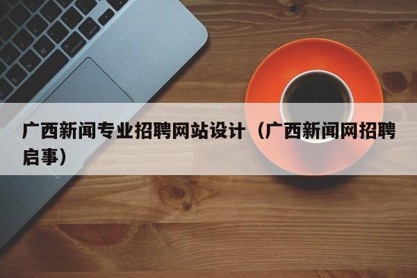 广西新闻专业招聘网站设计(广西新闻网招聘启事)