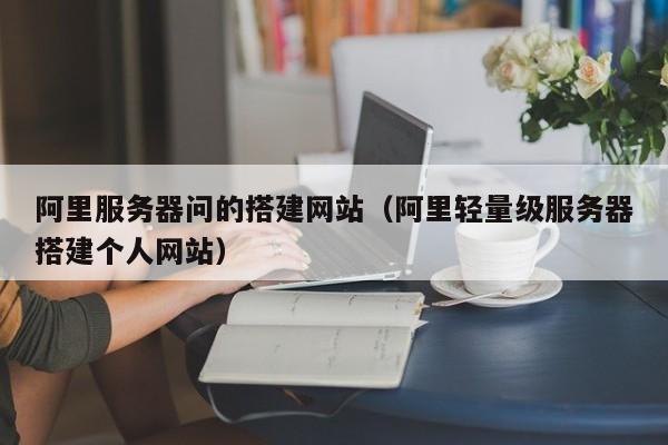 阿里服务器问的搭建网站（阿里轻量级服务器搭建个人网站）