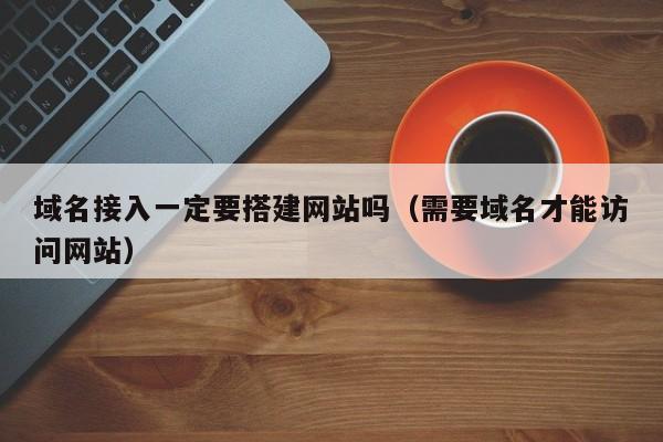 域名接入一定要搭建网站吗(需要域名才能访问网站)