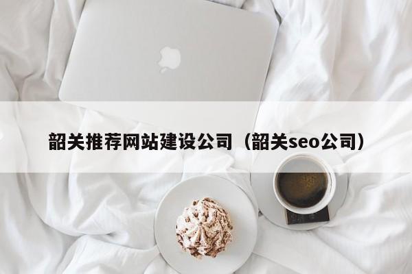 韶关推荐网站建设公司(韶关seo公司)