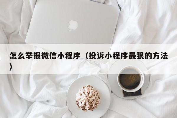 怎么举报微信小程序（投诉小程序最狠的方法）
