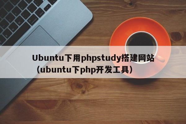 Ubuntu下用phpstudy搭建网站(ubuntu下php开发工具)