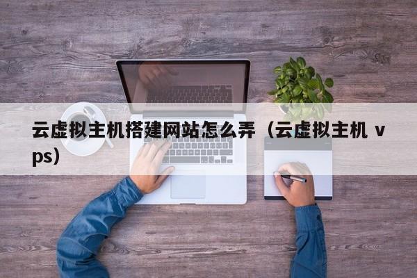 云虚拟主机搭建网站怎么弄(云虚拟主机 vps)