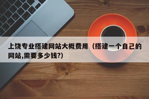 上饶专业搭建网站大概费用（搭建一个自己的网站,需要多少钱?）