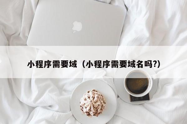 小程序需要域（小程序需要域名吗?）