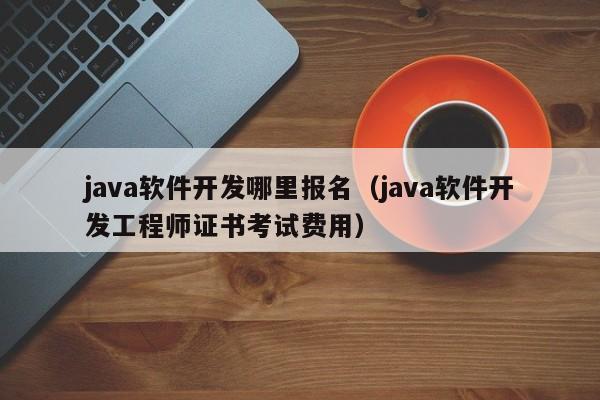 java软件开发哪里报名（java软件开发工程师证书考试费用）