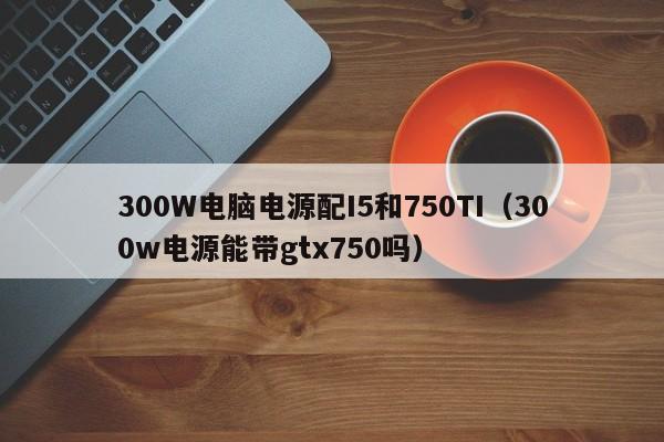 300W电脑电源配I5和750TI(300w电源能带gtx750吗)