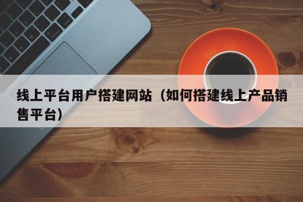 线上平台用户搭建网站（如何搭建线上产品销售平台）