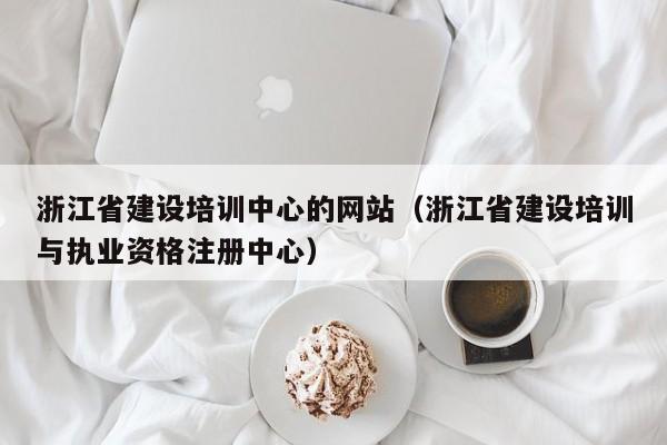浙江省建设培训中心的网站(浙江省建设培训与执业资格注册中心)