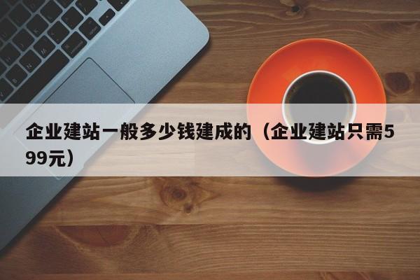 企业建站一般多少钱建成的（企业建站只需599元）