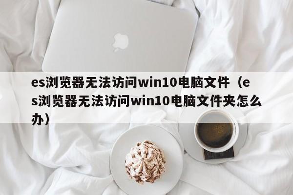 es浏览器无法访问win10电脑文件（es浏览器无法访问win10电脑文件夹怎么办）