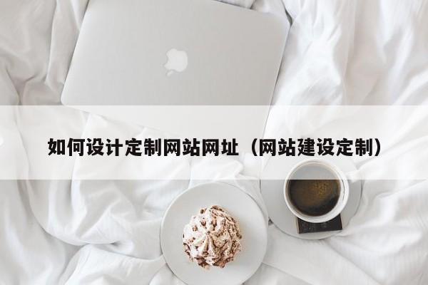 如何设计定制网站网址(网站建设定制)