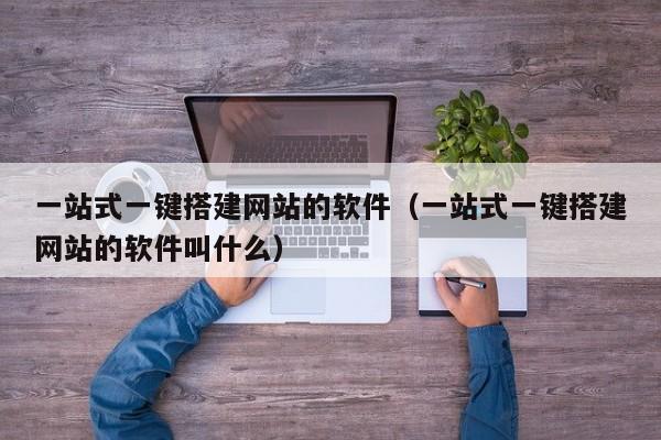 一站式一键搭建网站的软件(一站式一键搭建网站的软件叫什么)