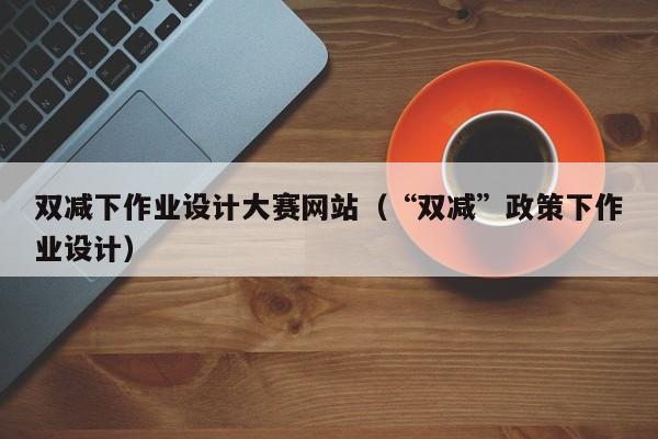 双减下作业设计大赛网站(“双减”政策下作业设计)