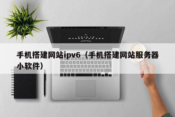 手机搭建网站ipv6（手机搭建网站服务器小软件）