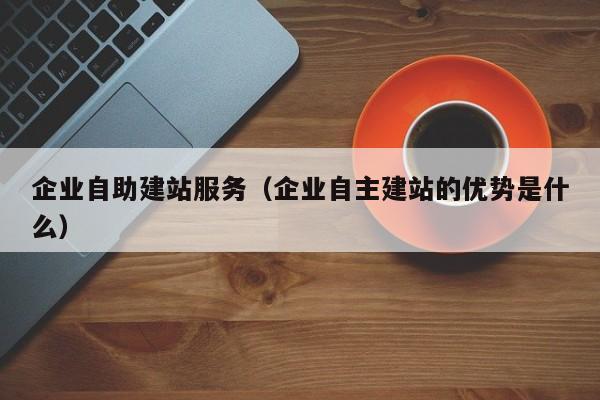 企业自助建站服务（企业自主建站的优势是什么）