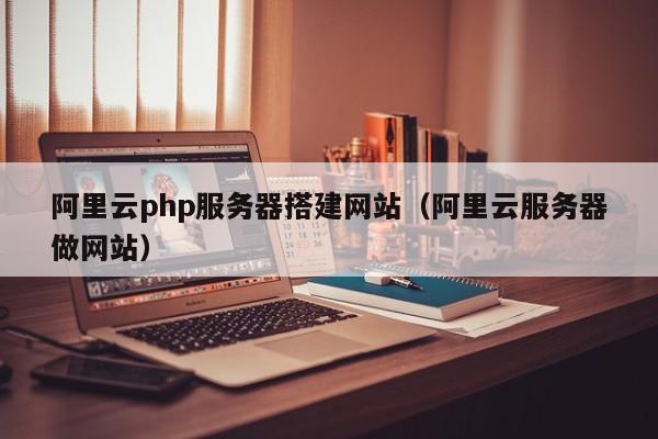 阿里云php服务器搭建网站（阿里云服务器做网站）