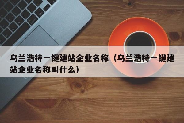 乌兰浩特一键建站企业名称（乌兰浩特一键建站企业名称叫什么）