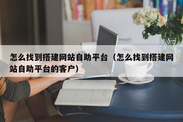 怎么找到搭建网站自助平台（怎么找到搭建网站自助平台的客户）
