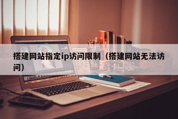 搭建网站指定ip访问限制（搭建网站无法访问）