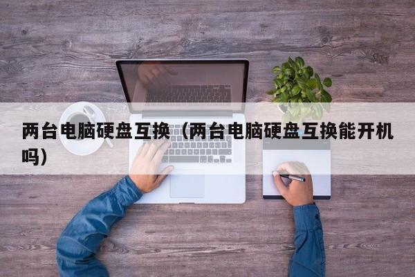 两台电脑硬盘互换（两台电脑硬盘互换能开机吗）