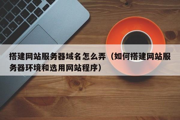 搭建网站服务器域名怎么弄（如何搭建网站服务器环境和选用网站程序）
