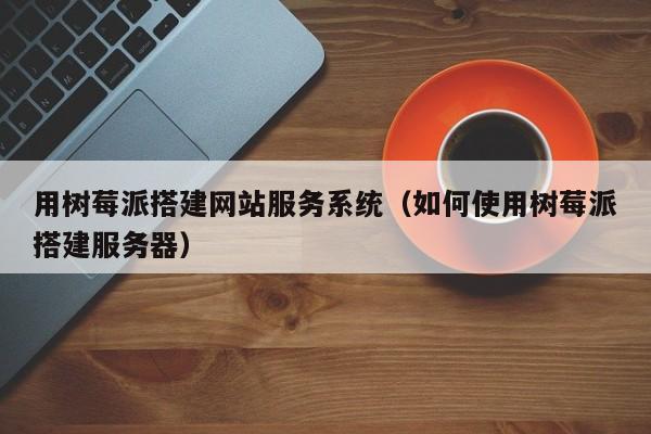 用树莓派搭建网站服务系统（如何使用树莓派搭建服务器）