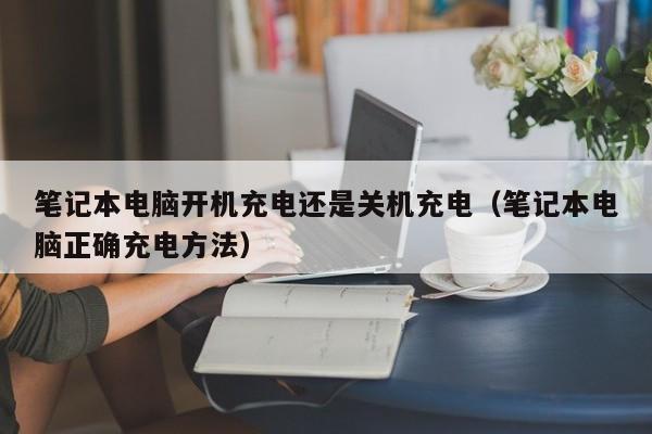 笔记本电脑开机充电还是关机充电（笔记本电脑正确充电方法）