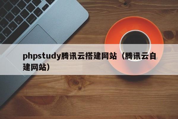 phpstudy腾讯云搭建网站（腾讯云自建网站）