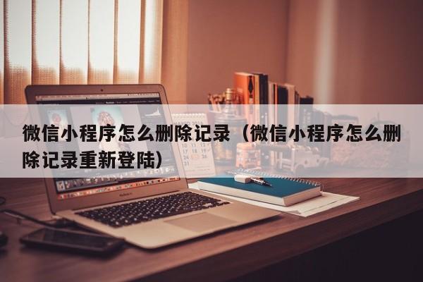 微信小程序怎么删除记录（微信小程序怎么删除记录重新登陆）