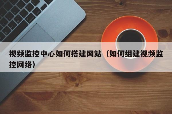 视频监控中心如何搭建网站（如何组建视频监控网络）