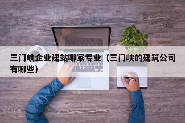 三门峡企业建站哪家专业（三门峡的建筑公司有哪些）