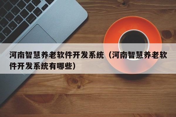 河南智慧养老软件开发系统（河南智慧养老软件开发系统有哪些）