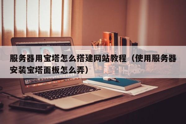 服务器用宝塔怎么搭建网站教程(使用服务器安装宝塔面板怎么弄)