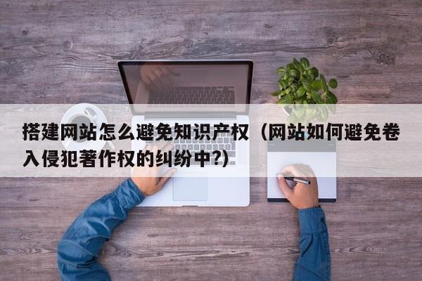 搭建网站怎么避免知识产权(网站如何避免卷入侵犯著作权的纠纷中?)