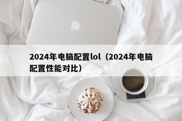 2024年电脑配置lol(2024年电脑配置性能对比)