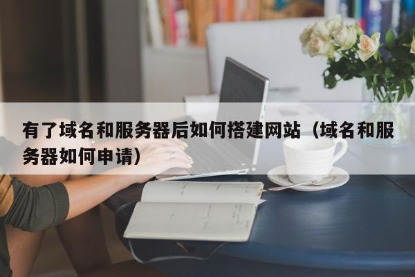 有了域名和服务器后如何搭建网站（域名和服务器如何申请）