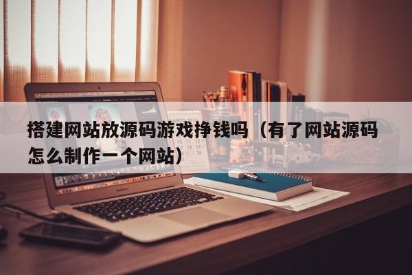 搭建网站放源码游戏挣钱吗（有了网站源码 怎么制作一个网站）