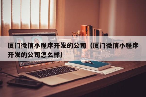 厦门微信小程序开发的公司（厦门微信小程序开发的公司怎么样）