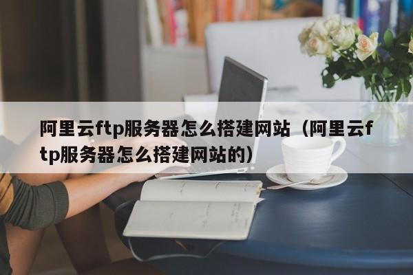 阿里云ftp服务器怎么搭建网站(阿里云ftp服务器怎么搭建网站的)
