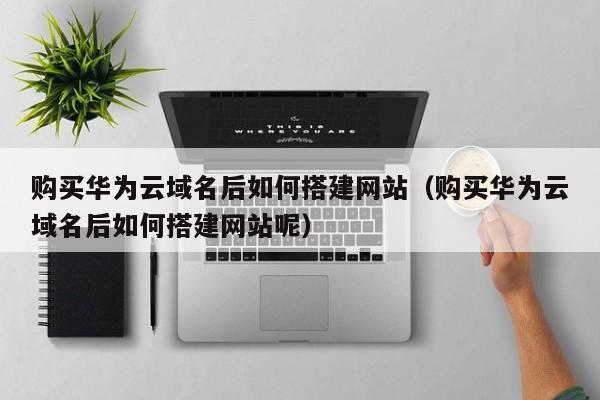 购买华为云域名后如何搭建网站（购买华为云域名后如何搭建网站呢）