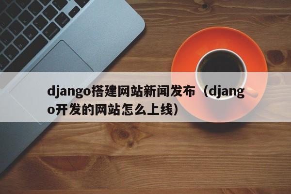 django搭建网站新闻发布(django开发的网站怎么上线)