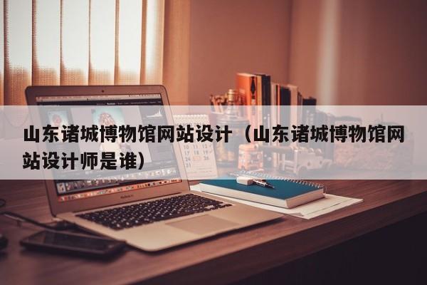 山东诸城博物馆网站设计(山东诸城博物馆网站设计师是谁)