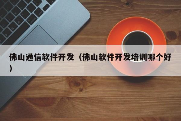 佛山通信软件开发（佛山软件开发培训哪个好）