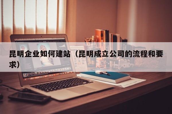 昆明企业如何建站(昆明成立公司的流程和要求)