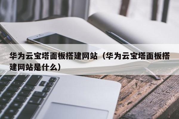 华为云宝塔面板搭建网站（华为云宝塔面板搭建网站是什么）