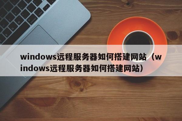 windows远程服务器如何搭建网站（windows远程服务器如何搭建网站）