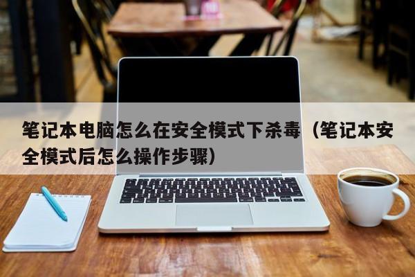 笔记本电脑怎么在安全模式下杀毒（笔记本安全模式后怎么操作步骤）
