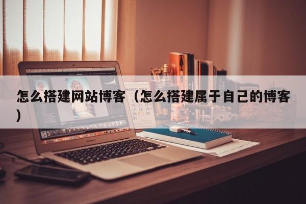 怎么搭建网站博客（怎么搭建属于自己的博客）